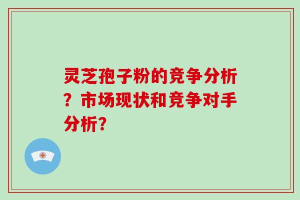 灵芝孢子粉的竞争分析？市场现状和竞争对手分析？-第1张图片-破壁灵芝孢子粉研究指南