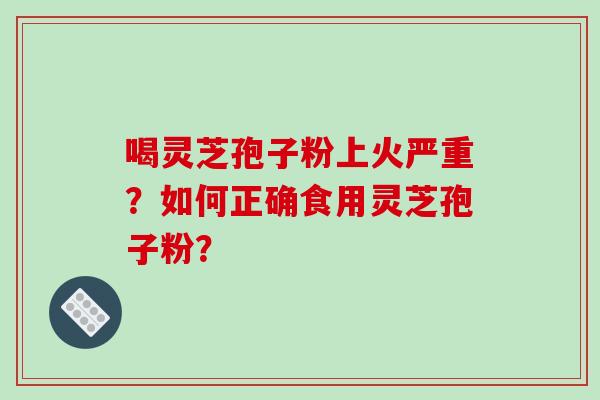 喝灵芝孢子粉上火严重？如何正确食用灵芝孢子粉？-第1张图片-破壁灵芝孢子粉研究指南