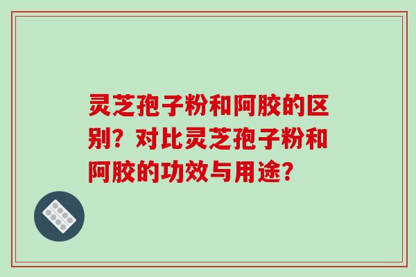 灵芝孢子粉和阿胶的区别？对比灵芝孢子粉和阿胶的功效与用途？-第1张图片-破壁灵芝孢子粉研究指南