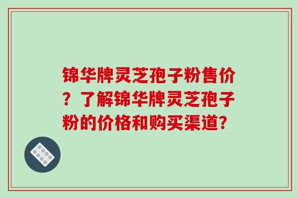 锦华牌灵芝孢子粉售价？了解锦华牌灵芝孢子粉的价格和购买渠道？-第1张图片-破壁灵芝孢子粉研究指南