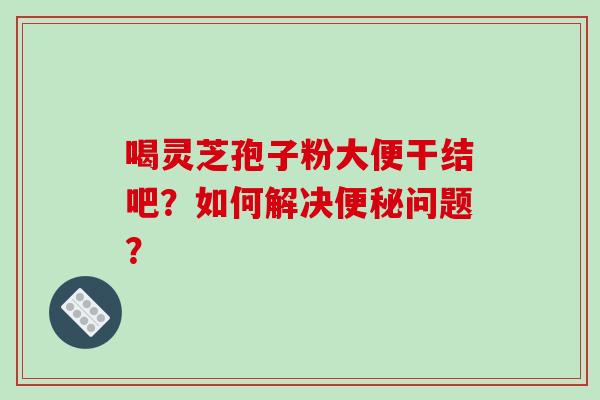喝灵芝孢子粉大便干结吧？如何解决便秘问题？-第1张图片-破壁灵芝孢子粉研究指南