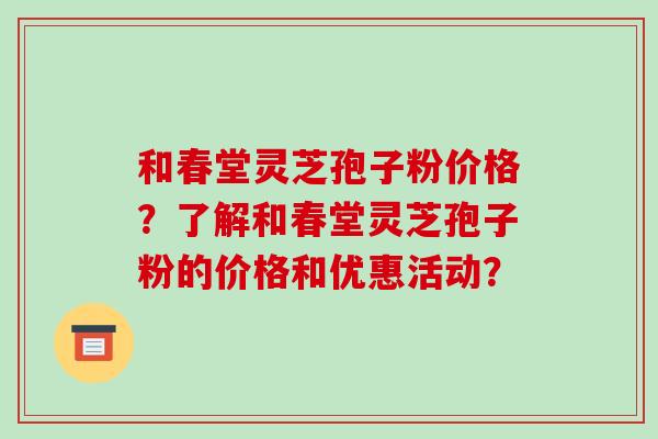 和春堂灵芝孢子粉价格？了解和春堂灵芝孢子粉的价格和优惠活动？-第1张图片-破壁灵芝孢子粉研究指南