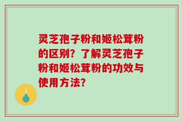 灵芝孢子粉和姬松茸粉的区别？了解灵芝孢子粉和姬松茸粉的功效与使用方法？-第1张图片-破壁灵芝孢子粉研究指南