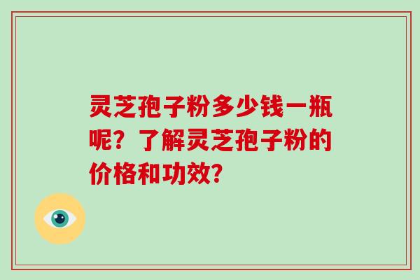 灵芝孢子粉多少钱一瓶呢？了解灵芝孢子粉的价格和功效？-第1张图片-破壁灵芝孢子粉研究指南