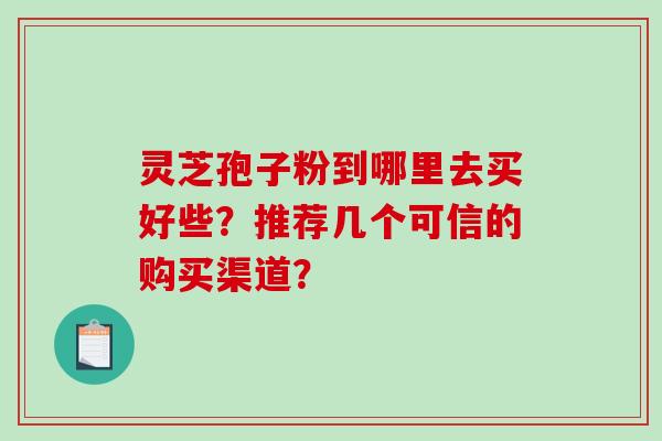 灵芝孢子粉到哪里去买好些？推荐几个可信的购买渠道？-第1张图片-破壁灵芝孢子粉研究指南