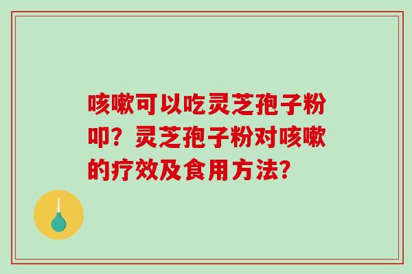 咳嗽可以吃灵芝孢子粉叩？灵芝孢子粉对咳嗽的疗效及食用方法？-第1张图片-破壁灵芝孢子粉研究指南