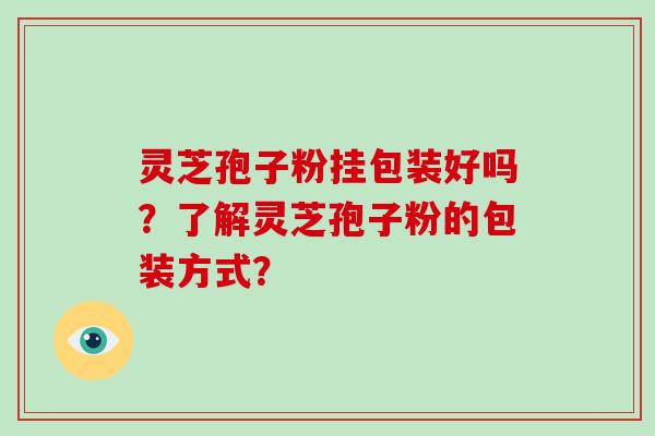 灵芝孢子粉挂包装好吗？了解灵芝孢子粉的包装方式？-第1张图片-破壁灵芝孢子粉研究指南