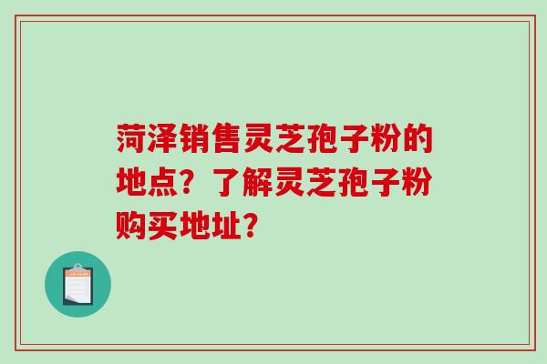 菏泽销售灵芝孢子粉的地点？了解灵芝孢子粉购买地址？-第1张图片-破壁灵芝孢子粉研究指南