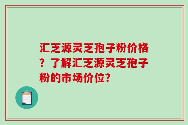 汇芝源灵芝孢子粉价格？了解汇芝源灵芝孢子粉的市场价位？-第1张图片-破壁灵芝孢子粉研究指南