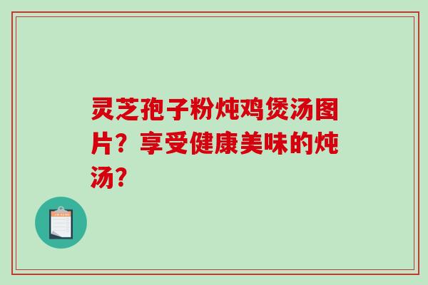 灵芝孢子粉炖鸡煲汤图片？享受健康美味的炖汤？-第1张图片-破壁灵芝孢子粉研究指南