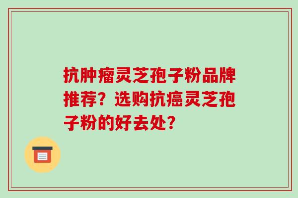 抗肿瘤灵芝孢子粉品牌推荐？选购抗癌灵芝孢子粉的好去处？-第1张图片-破壁灵芝孢子粉研究指南