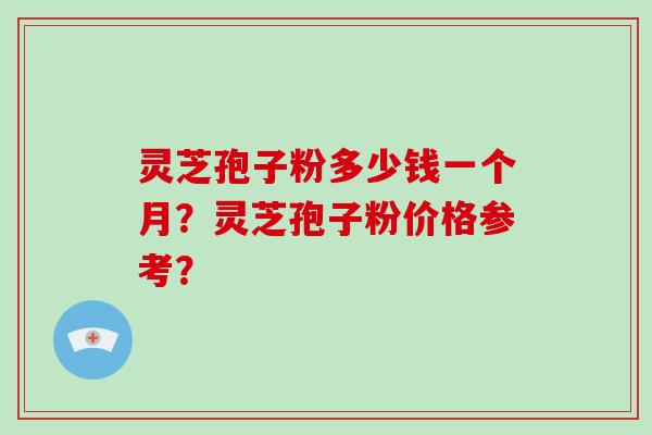 灵芝孢子粉多少钱一个月？灵芝孢子粉价格参考？-第1张图片-破壁灵芝孢子粉研究指南