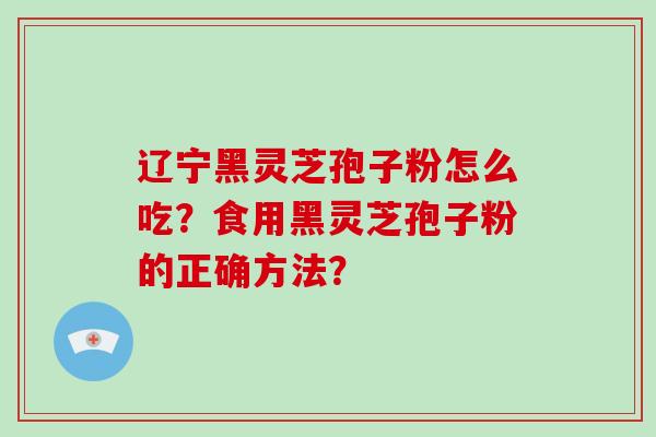 辽宁黑灵芝孢子粉怎么吃？食用黑灵芝孢子粉的正确方法？-第1张图片-破壁灵芝孢子粉研究指南