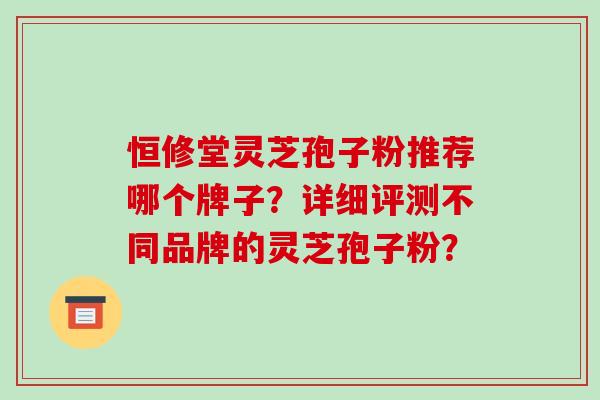 恒修堂灵芝孢子粉推荐哪个牌子？详细评测不同品牌的灵芝孢子粉？-第1张图片-破壁灵芝孢子粉研究指南