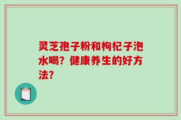 灵芝孢子粉和枸杞子泡水喝？健康养生的好方法？-第1张图片-破壁灵芝孢子粉研究指南
