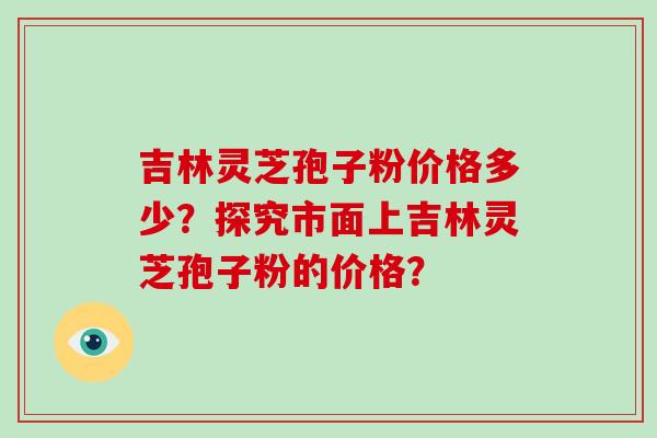 吉林灵芝孢子粉价格多少？探究市面上吉林灵芝孢子粉的价格？-第1张图片-破壁灵芝孢子粉研究指南