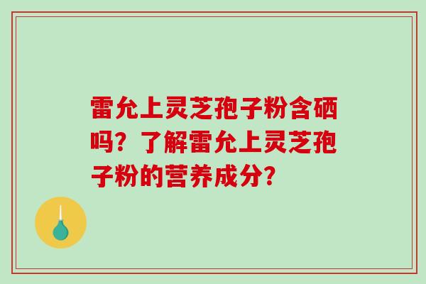 雷允上灵芝孢子粉含硒吗？了解雷允上灵芝孢子粉的营养成分？-第1张图片-破壁灵芝孢子粉研究指南