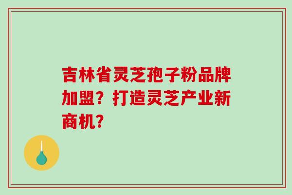 吉林省灵芝孢子粉品牌加盟？打造灵芝产业新商机？-第1张图片-破壁灵芝孢子粉研究指南