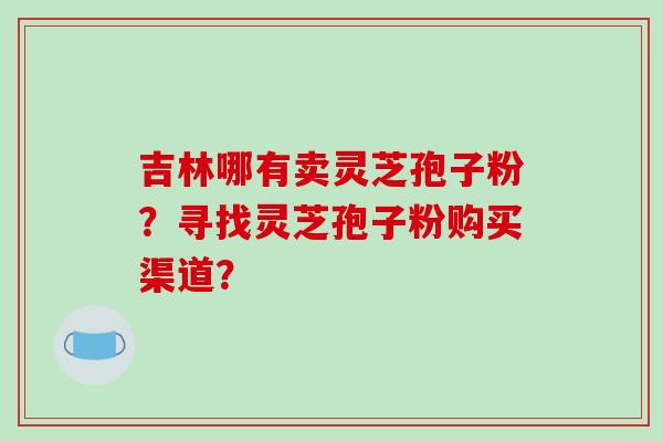 吉林哪有卖灵芝孢子粉？寻找灵芝孢子粉购买渠道？-第1张图片-破壁灵芝孢子粉研究指南