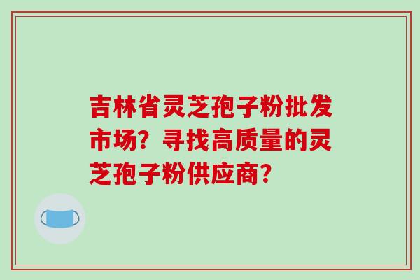 吉林省灵芝孢子粉批发市场？寻找高质量的灵芝孢子粉供应商？-第1张图片-破壁灵芝孢子粉研究指南