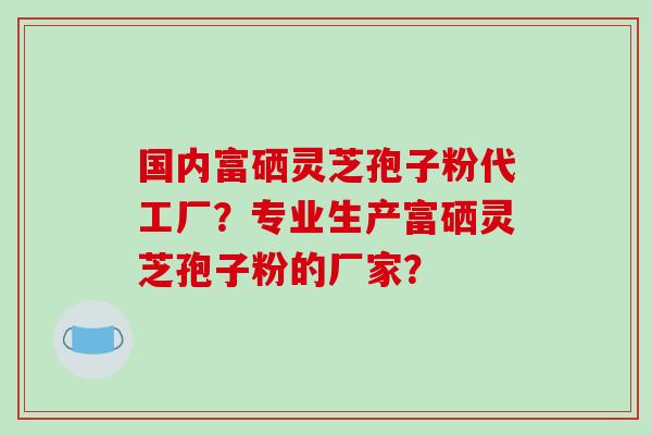 国内富硒灵芝孢子粉代工厂？专业生产富硒灵芝孢子粉的厂家？-第1张图片-破壁灵芝孢子粉研究指南