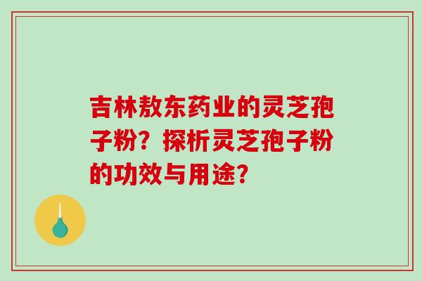 吉林敖东药业的灵芝孢子粉？探析灵芝孢子粉的功效与用途？