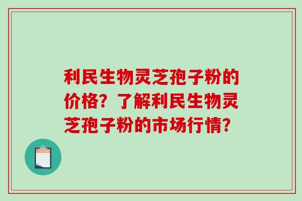 利民生物灵芝孢子粉的价格？了解利民生物灵芝孢子粉的市场行情？-第1张图片-破壁灵芝孢子粉研究指南