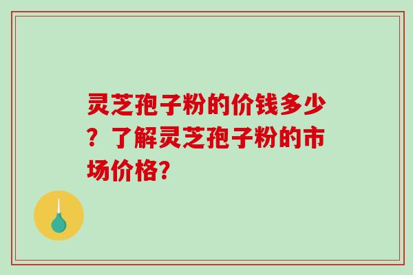 灵芝孢子粉的价钱多少？了解灵芝孢子粉的市场价格？-第1张图片-破壁灵芝孢子粉研究指南