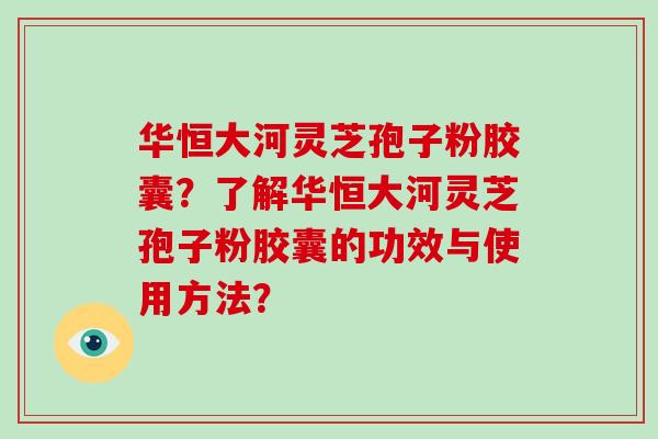 华恒大河灵芝孢子粉胶囊？了解华恒大河灵芝孢子粉胶囊的功效与使用方法？-第1张图片-破壁灵芝孢子粉研究指南