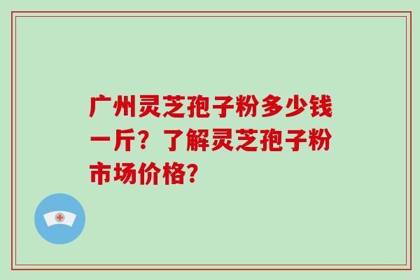 广州灵芝孢子粉多少钱一斤？了解灵芝孢子粉市场价格？-第1张图片-破壁灵芝孢子粉研究指南