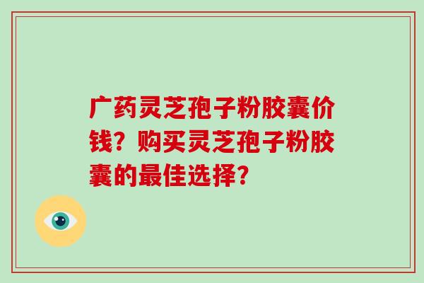 广药灵芝孢子粉胶囊价钱？购买灵芝孢子粉胶囊的最佳选择？-第1张图片-破壁灵芝孢子粉研究指南