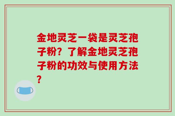 金地灵芝一袋是灵芝孢子粉？了解金地灵芝孢子粉的功效与使用方法？-第1张图片-破壁灵芝孢子粉研究指南