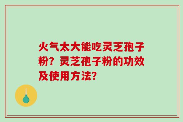 火气太大能吃灵芝孢子粉？灵芝孢子粉的功效及使用方法？-第1张图片-破壁灵芝孢子粉研究指南