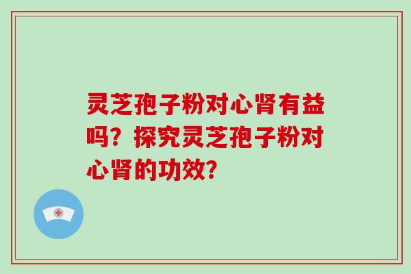 灵芝孢子粉对心肾有益吗？探究灵芝孢子粉对心肾的功效？-第1张图片-破壁灵芝孢子粉研究指南
