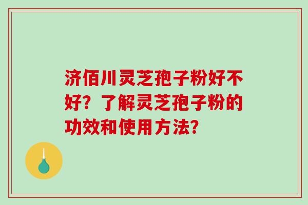 济佰川灵芝孢子粉好不好？了解灵芝孢子粉的功效和使用方法？-第1张图片-破壁灵芝孢子粉研究指南