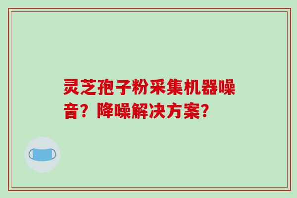 灵芝孢子粉采集机器噪音?降噪解决方案?-第1张图片-破壁灵芝孢子粉研究指南 灵芝孢子粉采集机器噪音?降噪解决方案?-第1张图片-破壁灵芝孢子粉研究指南