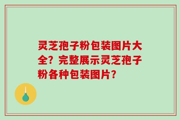 灵芝孢子粉包装图片大全？完整展示灵芝孢子粉各种包装图片？-第1张图片-破壁灵芝孢子粉研究指南