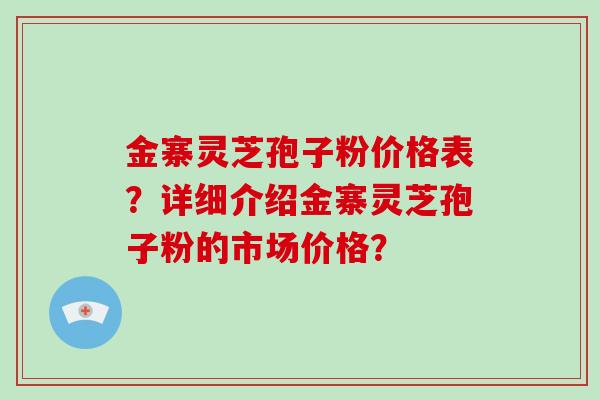 金寨灵芝孢子粉价格表？详细介绍金寨灵芝孢子粉的市场价格？-第1张图片-破壁灵芝孢子粉研究指南