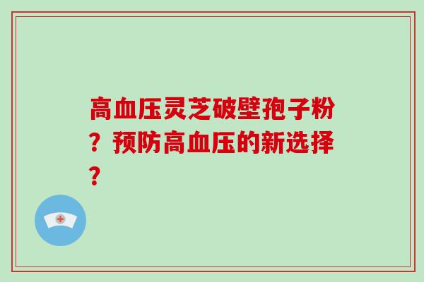 高血压灵芝破壁孢子粉？预防高血压的新选择？-第1张图片-破壁灵芝孢子粉研究指南