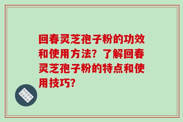 回春灵芝孢子粉的功效和使用方法？了解回春灵芝孢子粉的特点和使用技巧？-第1张图片-破壁灵芝孢子粉研究指南