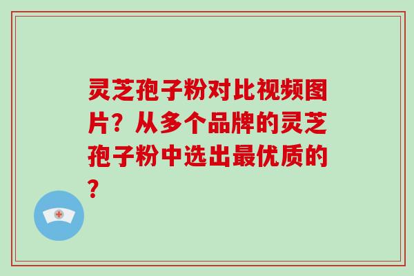 灵芝孢子粉对比视频图片？从多个品牌的灵芝孢子粉中选出最优质的？-第1张图片-破壁灵芝孢子粉研究指南