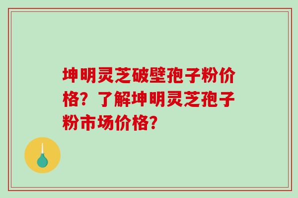 坤明灵芝破壁孢子粉价格？了解坤明灵芝孢子粉市场价格？-第1张图片-破壁灵芝孢子粉研究指南