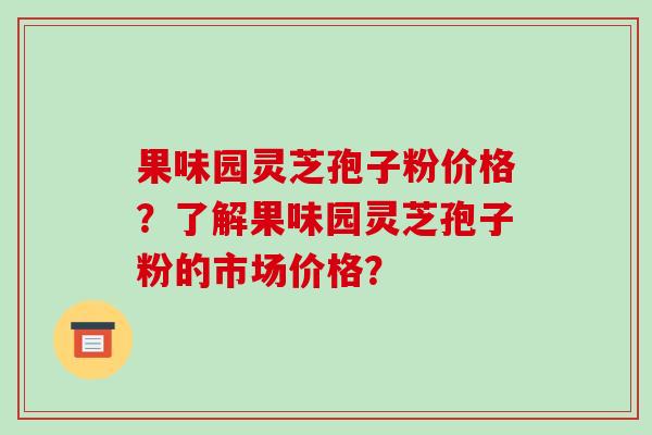 果味园灵芝孢子粉价格？了解果味园灵芝孢子粉的市场价格？-第1张图片-破壁灵芝孢子粉研究指南