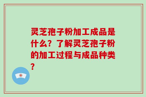 灵芝孢子粉加工成品是什么？了解灵芝孢子粉的加工过程与成品种类？-第1张图片-破壁灵芝孢子粉研究指南