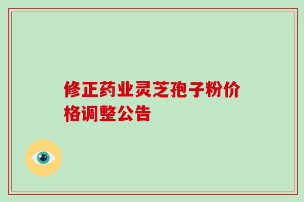 修正药业灵芝孢子粉价格调整公告-第1张图片-破壁灵芝孢子粉研究指南