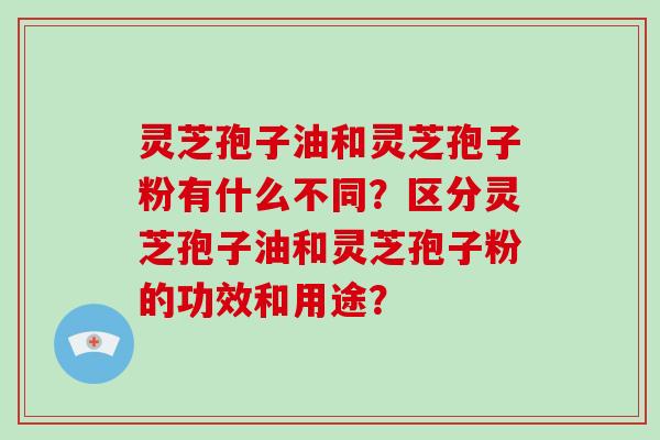 灵芝孢子油和灵芝孢子粉有什么不同？区分灵芝孢子油和灵芝孢子粉的功效和用途？-第1张图片-破壁灵芝孢子粉研究指南