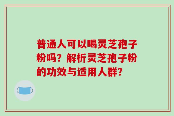普通人可以喝灵芝孢子粉吗？解析灵芝孢子粉的功效与适用人群？-第1张图片-破壁灵芝孢子粉研究指南