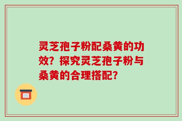 灵芝孢子粉配桑黄的功效？探究灵芝孢子粉与桑黄的合理搭配？-第1张图片-破壁灵芝孢子粉研究指南