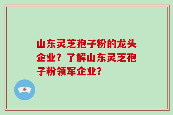 山东灵芝孢子粉的龙头企业？了解山东灵芝孢子粉领军企业？-第1张图片-破壁灵芝孢子粉研究指南