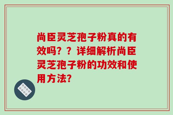 尚臣灵芝孢子粉真的有效吗？？详细解析尚臣灵芝孢子粉的功效和使用方法？-第1张图片-破壁灵芝孢子粉研究指南